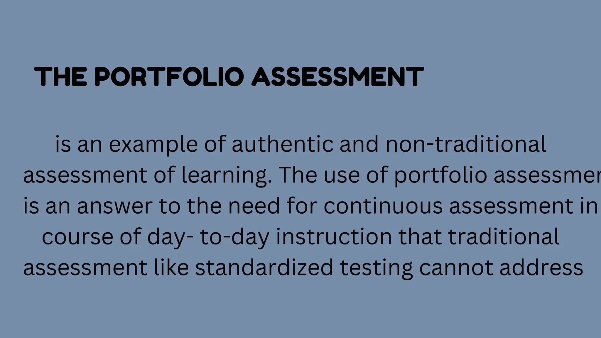 THE PORTFOLIO ASSESSMENT
is an example of authentic and non-traditional
assessment of learning. The use of portfolio assessmen
is an answer to the need for continuous assessment in
course of day- to-day instruction that traditional
assessment like standardized testing cannot address
 