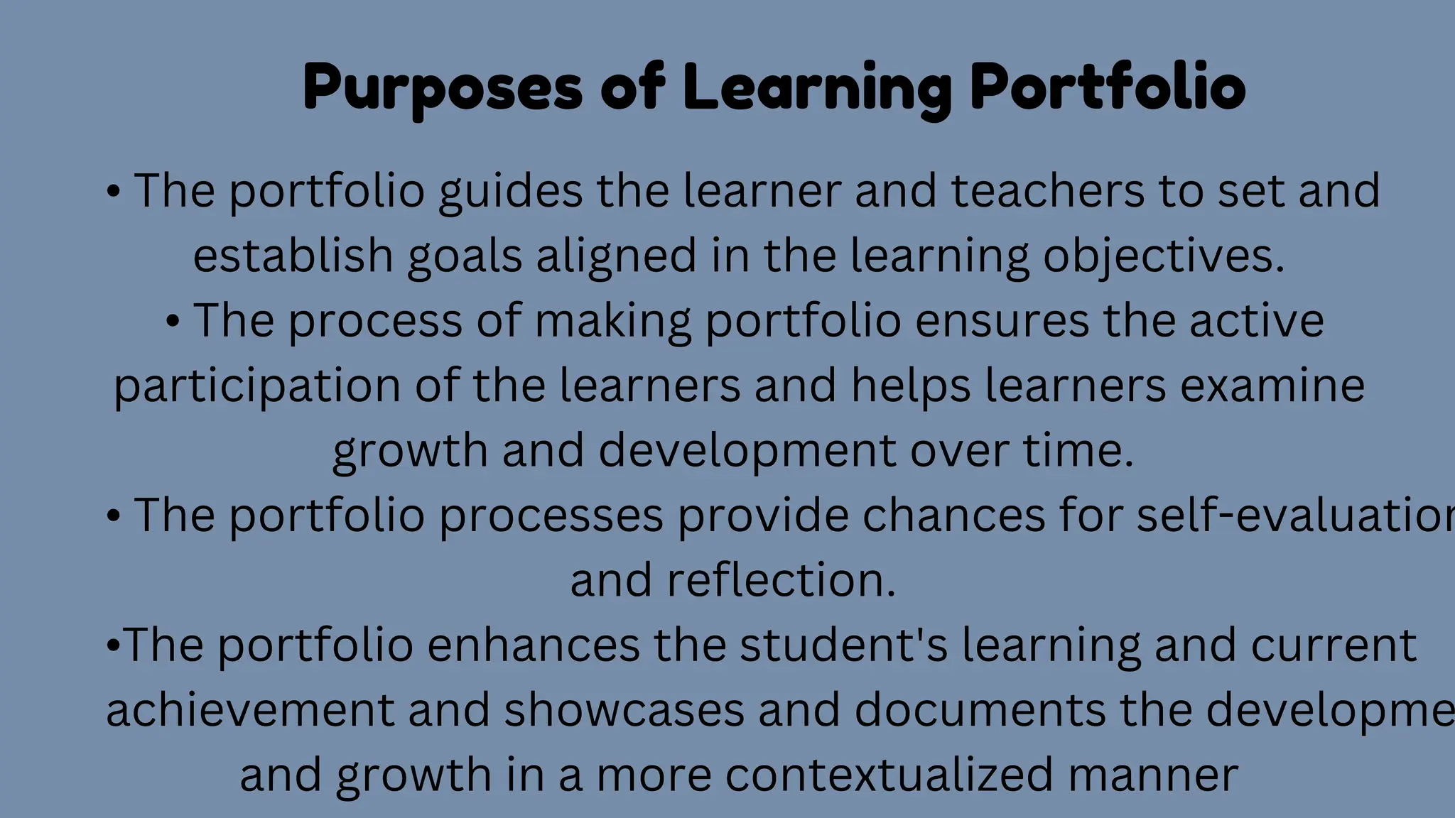 Purposes of Learning Portfolio
• The portfolio guides the learner and teachers to set and
establish goals aligned in the learning objectives.
• The process of making portfolio ensures the active
participation of the learners and helps learners examine
growth and development over time.
• The portfolio processes provide chances for self-evaluation
and reflection.
•The portfolio enhances the student's learning and current
achievement and showcases and documents the developme
and growth in a more contextualized manner
 