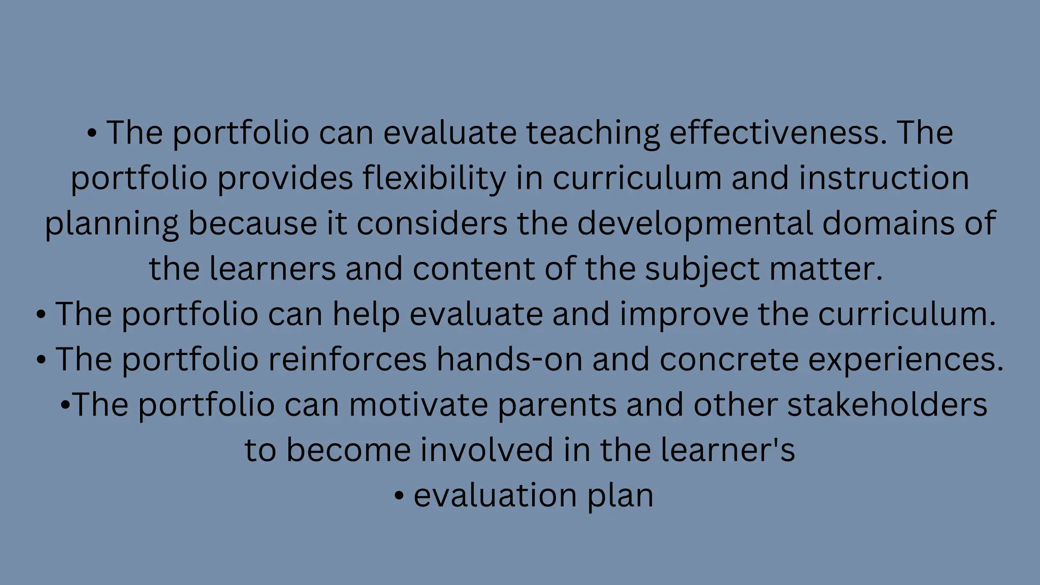 • The portfolio can evaluate teaching effectiveness. The
portfolio provides flexibility in curriculum and instruction
planning because it considers the developmental domains of
the learners and content of the subject matter.
• The portfolio can help evaluate and improve the curriculum.
• The portfolio reinforces hands-on and concrete experiences.
•The portfolio can motivate parents and other stakeholders
to become involved in the learner's
• evaluation plan
 