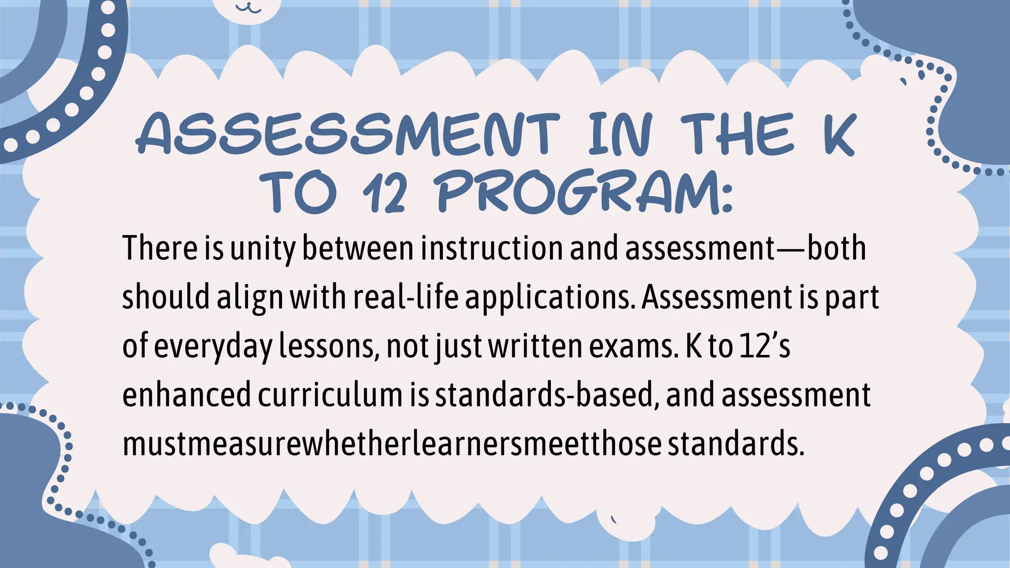 ASSESSMENT IN THE K
TO 12 PROGRAM:
Thereisunitybetweeninstructionandassessment—both
shouldalignwithreal-lifeapplications.Assessmentispart
ofeverydaylessons,notjustwrittenexams.Kto12’s
enhancedcurriculumisstandards-based,andassessment
mustmeasurewhetherlearnersmeetthosestandards.
 