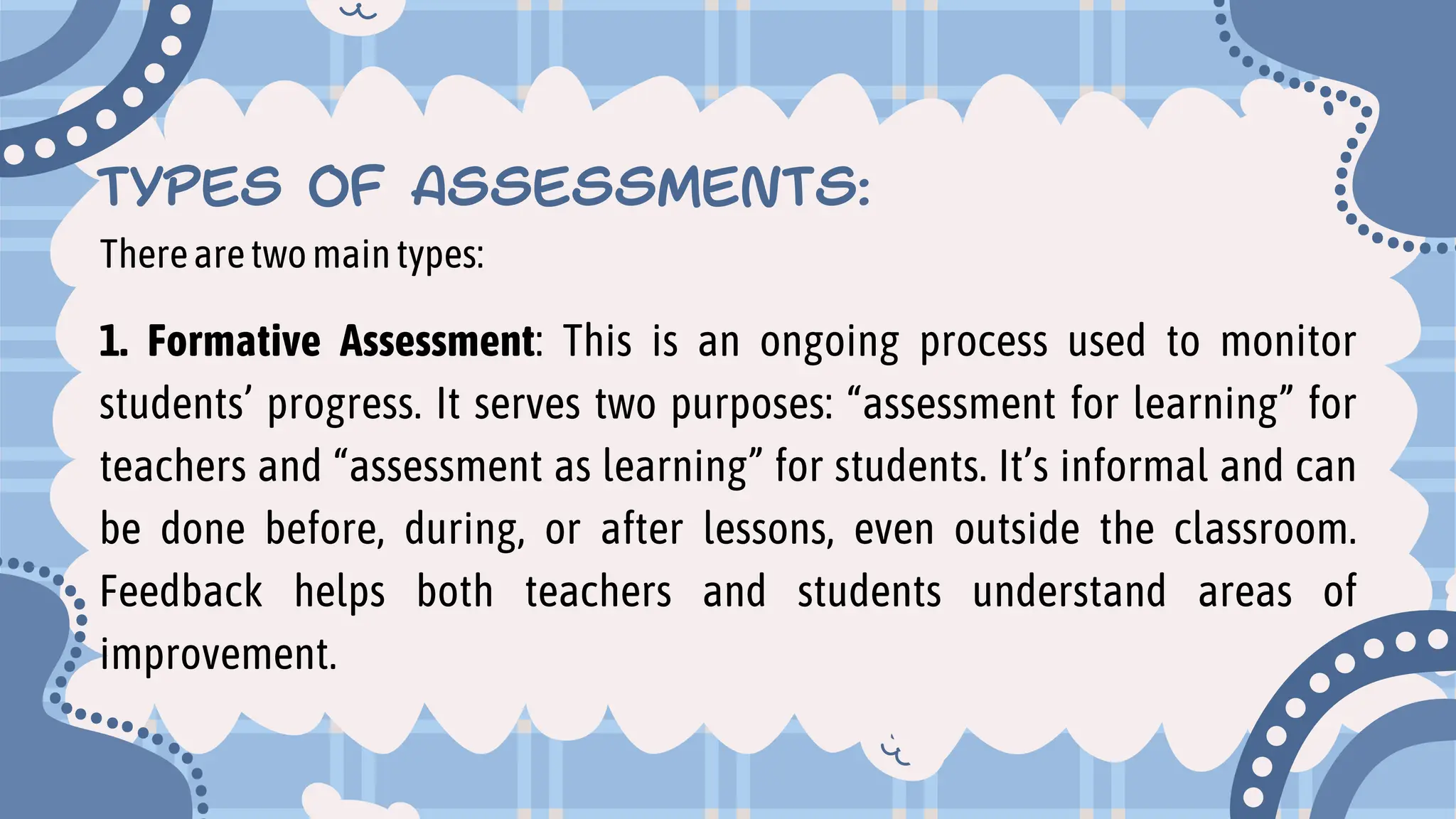 TYPES OF ASSESSMENTS:
Therearetwomaintypes:
1. Formative Assessment: This is an ongoing process used to monitor
students’ progress. It serves two purposes: “assessment for learning” for
teachers and “assessment as learning” for students. It’s informal and can
be done before, during, or after lessons, even outside the classroom.
Feedback helps both teachers and students understand areas of
improvement.
 