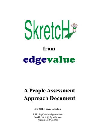 from

edgevalue 
A People Assessment 
Approach Document 
(C)  2001,  Casper  Abraham 
URL : http://www.edgevalue.com 
Email : casper@edgevalue.com 
Version 1.0 :JAN 2003 

 