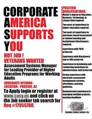 CORPORATE
AMERICA
SUPPORTS
YOU
HOT JOB !
VETERANS WANTED
Assessment Systems Manager
for Leading Provider of Higher
Education Programs for Working
Adults
IMMEDIATE OPENING
LOCATION - PHOENIX, AZ
To Apply login or register at
www.casy.us and click on
the Job seeker tab search for
Req #179557BR.
POSITION
QUALIFICATIONS:
Master’s degree in Education,
Business, Technology,or
related field required.
Two years of experience in
higher education required.
Two years of experience in
outcomes-based assessment
of student learning and
institutional effectiveness
required.
Experience with TK20
preferred.
Experiencewith Blackboard
and or LMS preferred.
Experience in developing and
conducting workshopsfor
administrative staff preferred
Strong experience with
electronic assessment
management systems,
ePortfolios, learning
platforms.
Demonstrated experiencein
managing multiple projects,
meeting deadlines
 