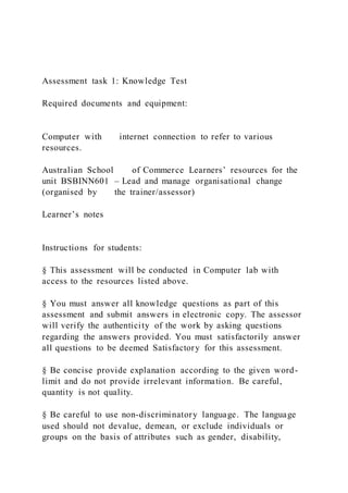 Assessment task 1: Knowledge Test
Required documents and equipment:
Computer with internet connection to refer to various
resources.
Australian School of Commerce Learners’ resources for the
unit BSBINN601 – Lead and manage organisational change
(organised by the trainer/assessor)
Learner’s notes
Instructions for students:
§ This assessment will be conducted in Computer lab with
access to the resources listed above.
§ You must answer all knowledge questions as part of this
assessment and submit answers in electronic copy. The assessor
will verify the authenticity of the work by asking questions
regarding the answers provided. You must satisfactorily answer
all questions to be deemed Satisfactory for this assessment.
§ Be concise provide explanation according to the given word-
limit and do not provide irrelevant information. Be careful,
quantity is not quality.
§ Be careful to use non-discriminatory language. The language
used should not devalue, demean, or exclude individuals or
groups on the basis of attributes such as gender, disability,
 
