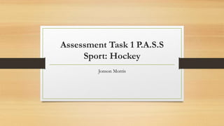Assessment Task 1 P.A.S.S
Sport: Hockey
Jonson Morris
 