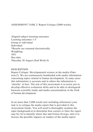 ASSESSMENT TASK 2: Report Critique (2000 words)
Aligned subject learning outcomes
Learning outcomes 1-5
Group or individual
Individual
*Results are returned electronically
Weighting
30%
Due date
Thursday 30 August (End Week 8)
DESCRIPTION
Report Critique: Developmental science in the media (Fake
news?). We are continuously bombarded with media information
concerning topics related to human development. In some cases
this information is accurate and in others the information is
‘sketchy’ at best. The aim of this assessment is to assist you to
develop effective evaluation skills and to be able to distinguish
between scientific truths and media sensationalism in the field
of human development.
In no more than 2,000 words (not including references) your
task is to critique the media report that is provided in this
Assessment Guide. You will need to thoroughly examine the
topic background a) to determine how correct or false the report
may be; b) to identify where fact and fiction diverge; and c) to
discuss the possible impacts on readers of the media report.
 