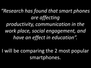 “Research has found that smart phones are affecting productivity, communication in the work place, social engagement, and have an effect in education”.I will be comparing the 2 most popular smartphones. 