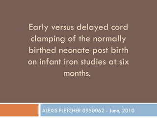 Early versus delayed cord clamping of the normally birthed neonate post birth on infant iron studies at six months.  ALEXIS FLETCHER 0950062 - June, 2010 