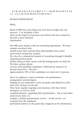 S T R AY E R U N I V E RS I T Y | CO PY R I G H T © 2 0
1 6 . A L L R I G H TS R E S E RV E D. 2
HUMAN RESOURCES:
Hello,
Head of HR here, providing you a bit more insight into our
process. I’ve included a flow
chart on the high level process (see below) but also wanted to
provide a more detailed
explanation.
Our HR cycle begins with our recruiting department. We have
campus recruiters who
attend career fairs and develop relationships from select
universities around the country.
We also do a substantial amount of recruiting through LinkedIn,
targeting professionals
further along in their career with the backgrounds we look for.
We then conduct phone
screens with qualified candidates, followed by rigorous in-
person interviews. We hire
approximately 10% of the candidates we interview in-person.
Once an employee comes on-board, our performance
management system begins.
Employees are required to write out goals and objectives after
their first 30 days on the job.
They have regular ongoing conversations with their direct
managers, as well as with
assigned mentors, regarding their performance. On or near their
anniversary date, we
conduct a formal performance review. In the review, we
evaluate how the employee
performed relative to the goals they mapped out for themselves,
 