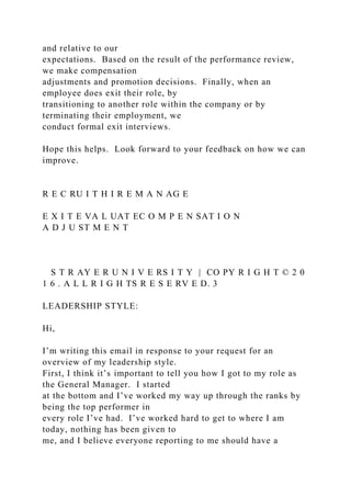 and relative to our
expectations. Based on the result of the performance review,
we make compensation
adjustments and promotion decisions. Finally, when an
employee does exit their role, by
transitioning to another role within the company or by
terminating their employment, we
conduct formal exit interviews.
Hope this helps. Look forward to your feedback on how we can
improve.
R E C RU I T H I R E M A N AG E
E X I T E VA L UAT EC O M P E N SAT I O N
A D J U ST M E N T
S T R AY E R U N I V E RS I T Y | CO PY R I G H T © 2 0
1 6 . A L L R I G H TS R E S E RV E D. 3
LEADERSHIP STYLE:
Hi,
I’m writing this email in response to your request for an
overview of my leadership style.
First, I think it’s important to tell you how I got to my role as
the General Manager. I started
at the bottom and I’ve worked my way up through the ranks by
being the top performer in
every role I’ve had. I’ve worked hard to get to where I am
today, nothing has been given to
me, and I believe everyone reporting to me should have a
 