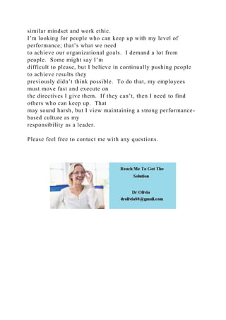similar mindset and work ethic.
I’m looking for people who can keep up with my level of
performance; that’s what we need
to achieve our organizational goals. I demand a lot from
people. Some might say I’m
difficult to please, but I believe in continually pushing people
to achieve results they
previously didn’t think possible. To do that, my employees
must move fast and execute on
the directives I give them. If they can’t, then I need to find
others who can keep up. That
may sound harsh, but I view maintaining a strong performance-
based culture as my
responsibility as a leader.
Please feel free to contact me with any questions.
 