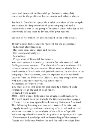 years and comment on financial performance using data
contained in the profit and loss accounts and balance sheets.
Section 6: Conclusion –provide a brief overview of thestrengths
and aspects for improvement of your company and make
recommendations to the group of investors about whether or not
you would advise them to invest, with your reasons.
Section 7: Reference list (not included in the word count).
Theory and/or task resources required for the assessment:
· Industrial classifications
· Business size, scale, aims and purpose
· Environmental analysis
· Marketing
· Preparation of financial documents
You must conduct secondary research for this assessed task,
finding relevant sources. You should refer to a minimum of 8
relevant sources for your report. These sources should be a
combination of electronic and printed sources. In addition to the
company’s final accounts, you are expected to use academic
sources from the University Library. You may supplement these
with non-academic sources, e.g. news reports.
Assessment reference style:
You must use in-text citations and include a Harvard style
reference list at the end of your report.
Expected word count:
2500 - 3000 words, following the structure outlined above.
The word count does not include the title and contents pages,
reference list or any appendices.Learning Outcomes Assessed:
The following learning outcomes are assessed in this task:
· Apply knowledge and understanding of external and internal
business contexts in the analysis of the affairs of specific
business organisations in order to produce an appropriate report.
· Demonstrate knowledge and understanding of the external
factors that influence businesses and the skills to assess how
 