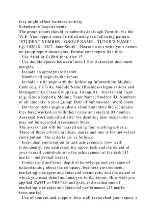 they might affect business activity.
Submission Requirements:
The group report should be submitted through Turnitin via the
VLE. Your report must be titled using the following pattern:
‘STUDENT NUMBER - GROUP NAME - TUTOR’S NAME’
Eg.’102648 - M27- Jane Smith’. Please do not write your names
on group report documents. Format your report like this:
· Use Arial or Calibri font, size 12
· Use double-spaces between lines/1.5 and standard document
margins
· Include an appropriate header
· Number all pages in the report
· Include a title page with the following information: Module
Code (e.g. FC314); Module Name (Business Organisations and
Management); Class/Group (e.g. Group A); Assessment Type
(e.g. Group Report); Module Tutor Name; Student ID Numbers
of all students in your group; Date of Submission; Word count
· On the contents page students should annotate the section(s)
they have worked on with their name and student ID number.
Assessed work submitted after the deadline may lose marks or
may not be accepted.Assessment Mark:
The assessment will be marked using four marking criteria.
Three of these criteria are team marks and one is for individual
contribution. The criteria are as follows:
· Individual contribution to task achievement: how well,
individually, you addressed the report task and the extent of
your overall contribution to the achievement of the task (35
marks – individual marks).
· Content and analysis: depth of knowledge and evidence of
understanding about the company, business environment,
marketing strategies and financial documents, and the extent to
which you used detail and analysis in the report. How well you
applied SWOT or PESTLE analysis, and evaluations of
marketing strategies and financial performance (25 marks –
team marks).
· Use of sources and support: how well researched your report is
 