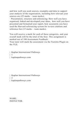 and how well you used sources, examples and data to support
your analysis of the organisation, including how relevant your
sources are (25 marks – team marks).
· Presentation, structure and referencing: How well you have
organised, linked and developed your ideas, how well you have
presented and formatted your report, how accurately you have
used the Harvard referencing system for in-text citations and
reference list (15 marks – team marks).
You will receive a mark for each of these categories, and your
overall mark will be the total of the four. This assignment is
marked out of 100.Assessment Feedback:
Your tutor will mark the assessment via the Turnitin Plugin on
the VLE.
| Kaplan International Pathways
| 1
| kaplanpathways.com
| Kaplan International Pathways
| 2
| kaplanpathways.com
NAME:
INSTUCTOR:
 