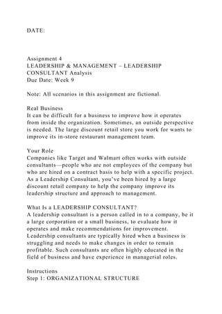 DATE:
Assignment 4
LEADERSHIP & MANAGEMENT – LEADERSHIP
CONSULTANT Analysis
Due Date: Week 9
Note: All scenarios in this assignment are fictional.
Real Business
It can be difficult for a business to improve how it operates
from inside the organization. Sometimes, an outside perspective
is needed. The large discount retail store you work for wants to
improve its in-store restaurant management team.
Your Role
Companies like Target and Walmart often works with outside
consultants—people who are not employees of the company but
who are hired on a contract basis to help with a specific project.
As a Leadership Consultant, you’ve been hired by a large
discount retail company to help the company improve its
leadership structure and approach to management.
What Is a LEADERSHIP CONSULTANT?
A leadership consultant is a person called in to a company, be it
a large corporation or a small business, to evaluate how it
operates and make recommendations for improvement.
Leadership consultants are typically hired when a business is
struggling and needs to make changes in order to remain
profitable. Such consultants are often highly educated in the
field of business and have experience in managerial roles.
Instructions
Step 1: ORGANIZATIONAL STRUCTURE
 