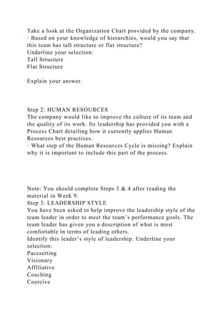 Take a look at the Organization Chart provided by the company.
· Based on your knowledge of hierarchies, would you say that
this team has tall structure or flat structure?
Underline your selection:
Tall Structure
Flat Structure
Explain your answer.
Step 2: HUMAN RESOURCES
The company would like to improve the culture of its team and
the quality of its work. Its leadership has provided you with a
Process Chart detailing how it currently applies Human
Resources best practices.
· What step of the Human Resources Cycle is missing? Explain
why it is important to include this part of the process.
Note: You should complete Steps 3 & 4 after reading the
material in Week 9.
Step 3: LEADERSHIP STYLE
You have been asked to help improve the leadership style of the
team leader in order to meet the team’s performance goals. The
team leader has given you a description of what is most
comfortable in terms of leading others.
Identify this leader’s style of leadership. Underline your
selection:
Pacesetting
Visionary
Affiliative
Coaching
Coercive
 