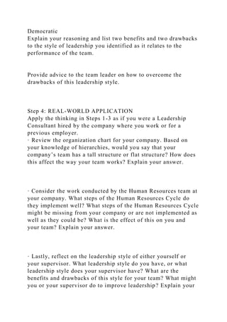Democratic
Explain your reasoning and list two benefits and two drawbacks
to the style of leadership you identified as it relates to the
performance of the team.
Provide advice to the team leader on how to overcome the
drawbacks of this leadership style.
Step 4: REAL-WORLD APPLICATION
Apply the thinking in Steps 1-3 as if you were a Leadership
Consultant hired by the company where you work or for a
previous employer.
· Review the organization chart for your company. Based on
your knowledge of hierarchies, would you say that your
company’s team has a tall structure or flat structure? How does
this affect the way your team works? Explain your answer.
· Consider the work conducted by the Human Resources team at
your company. What steps of the Human Resources Cycle do
they implement well? What steps of the Human Resources Cycle
might be missing from your company or are not implemented as
well as they could be? What is the effect of this on you and
your team? Explain your answer.
· Lastly, reflect on the leadership style of either yourself or
your supervisor. What leadership style do you have, or what
leadership style does your supervisor have? What are the
benefits and drawbacks of this style for your team? What might
you or your supervisor do to improve leadership? Explain your
 