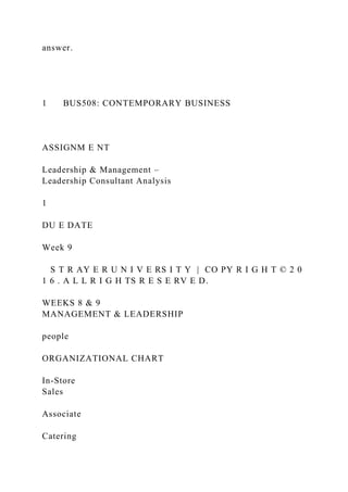 answer.
1 BUS508: CONTEMPORARY BUSINESS
ASSIGNM E NT
Leadership & Management –
Leadership Consultant Analysis
1
DU E DATE
Week 9
S T R AY E R U N I V E RS I T Y | CO PY R I G H T © 2 0
1 6 . A L L R I G H TS R E S E RV E D.
WEEKS 8 & 9
MANAGEMENT & LEADERSHIP
people
ORGANIZATIONAL CHART
In-Store
Sales
Associate
Catering
 