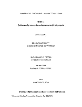 UNIVERSIDAD CATOLICA DE LA SSMA. CONCEPCION
UNIT 4:
Online performance-based assessment instruments
ASSESSMENT
EDUCATION FACULTY
ENGLISH LANGUAGE DEPARTMENT
KARLA ESSMANN TORRES
ANALIA NOVA GONZALEZ
PROFESSOR
ROXANNA CORREA PEREZ
DATE
CONCEPCION, 2013
Online performance-based assessment instruments
1) American English Pronunciation Practice (For ESL/EFL)
 