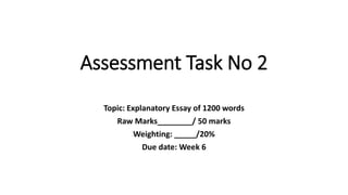 Assessment Task No 2
Topic: Explanatory Essay of 1200 words
Raw Marks________/ 50 marks
Weighting: _____/20%
Due date: Week 6
 