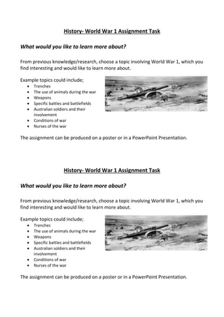 History- World War 1 Assignment Task
What would you like to learn more about?
From previous knowledge/research, choose a topic involving World War 1, which you
find interesting and would like to learn more about.
Example topics could include;
 Trenches
 The use of animals during the war
 Weapons
 Specific battles and battlefields
 Australian soldiers and their
involvement
 Conditions of war
 Nurses of the war
The assignment can be produced on a poster or in a PowerPoint Presentation.
History- World War 1 Assignment Task
What would you like to learn more about?
From previous knowledge/research, choose a topic involving World War 1, which you
find interesting and would like to learn more about.
Example topics could include;
 Trenches
 The use of animals during the war
 Weapons
 Specific battles and battlefields
 Australian soldiers and their
involvement
 Conditions of war
 Nurses of the war
The assignment can be produced on a poster or in a PowerPoint Presentation.
 