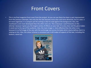 Front Covers
•

This is my final magazine front cover from the project. As you can see there has been a vast improvement
from the previous attempts. Not only has the text become more clear and more attractive, but it is also a
lot more organised, it is compact yet the writing is clear to read against the background. Also, the
masthead is a lot more developed than the other ones are. This is because I used fireworks on this
attempt because it gives you the largest variety of effects on your text. It is very clear and the glow makes
it stand out to the eye of the audience. Also, the main image is more effective than the other ones
because it is a full image of the star with the anchorage text across his body which clearly defines that it is
relating to him. Also, the colour scheme is consistent yet it still makes all aspects of the text, including the
buttons, stand out.

 