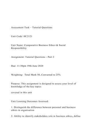 Assessment Task – Tutorial Questions
Unit Code: HC2121
Unit Name: Comparative Business Ethics & Social
Responsibility
Assignment: Tutorial Questions - Part 2
Due: 11:30pm 19th June 2020
Weighting: Total Mark 50, Converted to 25%
Purpose: This assignment is designed to assess your level of
knowledge of the key topics
covered in this unit
Unit Learning Outcomes Assessed:
1. Distinguish the difference between personal and business
ethics in organisation
2. Ability to identify stakeholders role in business ethics, define
 