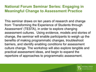 National Forum Seminar Series: Engaging in
Meaningful Change to Assessment Practice
This seminar draws on ten years of research and change
from ‘Transforming the Experience of Students through
Assessment’ (TESTA), in order to explore changing
assessment cultures. Using evidence, models and stories of
change, the seminar will enable participants to weigh up the
benefits of making programmatic changes, troubleshoot
barriers, and identify enabling conditions for assessment
culture change. The workshop will also explore tangible and
practical assessment ideas, and begin to expand the
repertoire of approaches to programmatic assessment.
 