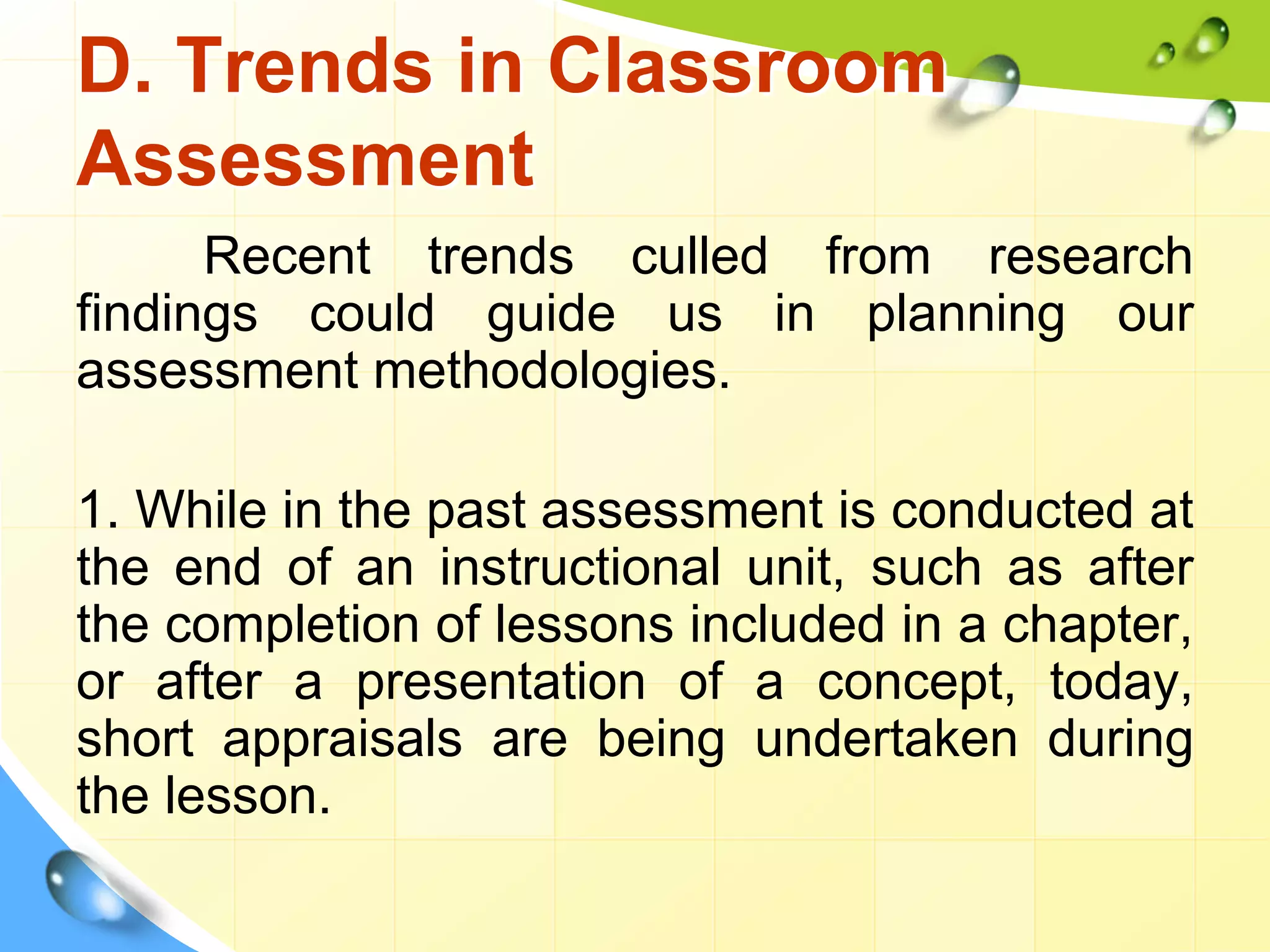D. Trends in Classroom
Assessment
Recent trends culled from research
findings could guide us in planning our
assessment methodologies.
1. While in the past assessment is conducted at
the end of an instructional unit, such as after
the completion of lessons included in a chapter,
or after a presentation of a concept, today,
short appraisals are being undertaken during
the lesson.
 