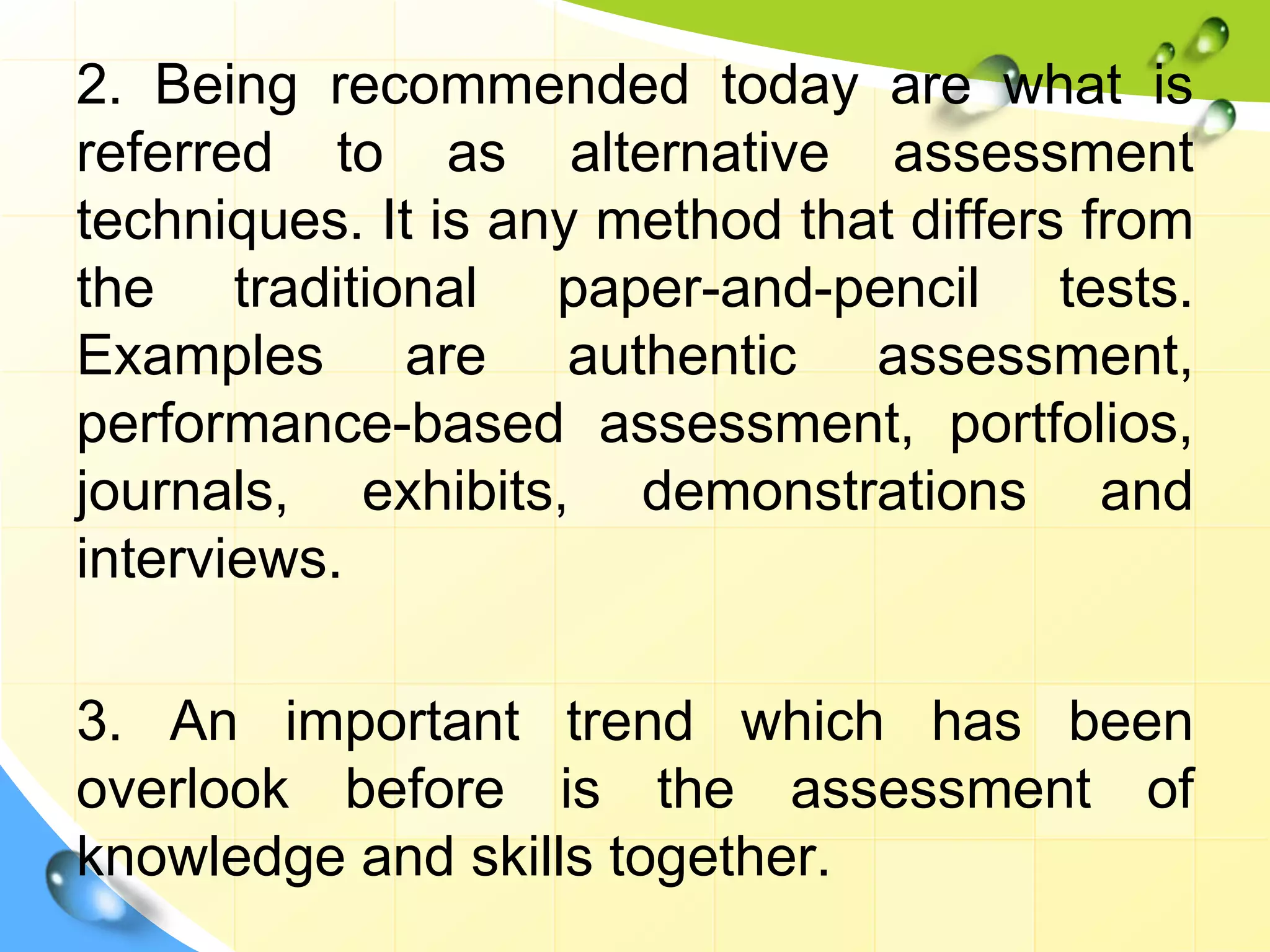 2. Being recommended today are what is
referred to as alternative assessment
techniques. It is any method that differs from
the traditional paper-and-pencil tests.
Examples are authentic assessment,
performance-based assessment, portfolios,
journals, exhibits, demonstrations and
interviews.
3. An important trend which has been
overlook before is the assessment of
knowledge and skills together.
 