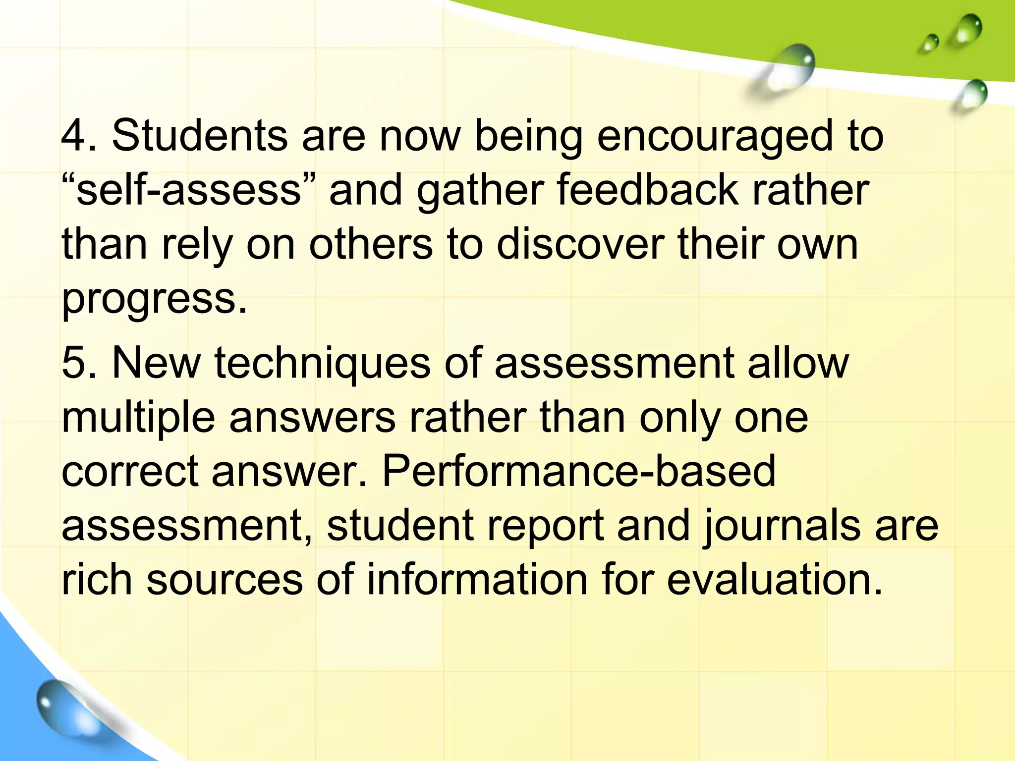 4. Students are now being encouraged to
“self-assess” and gather feedback rather
than rely on others to discover their own
progress.
5. New techniques of assessment allow
multiple answers rather than only one
correct answer. Performance-based
assessment, student report and journals are
rich sources of information for evaluation.
 
