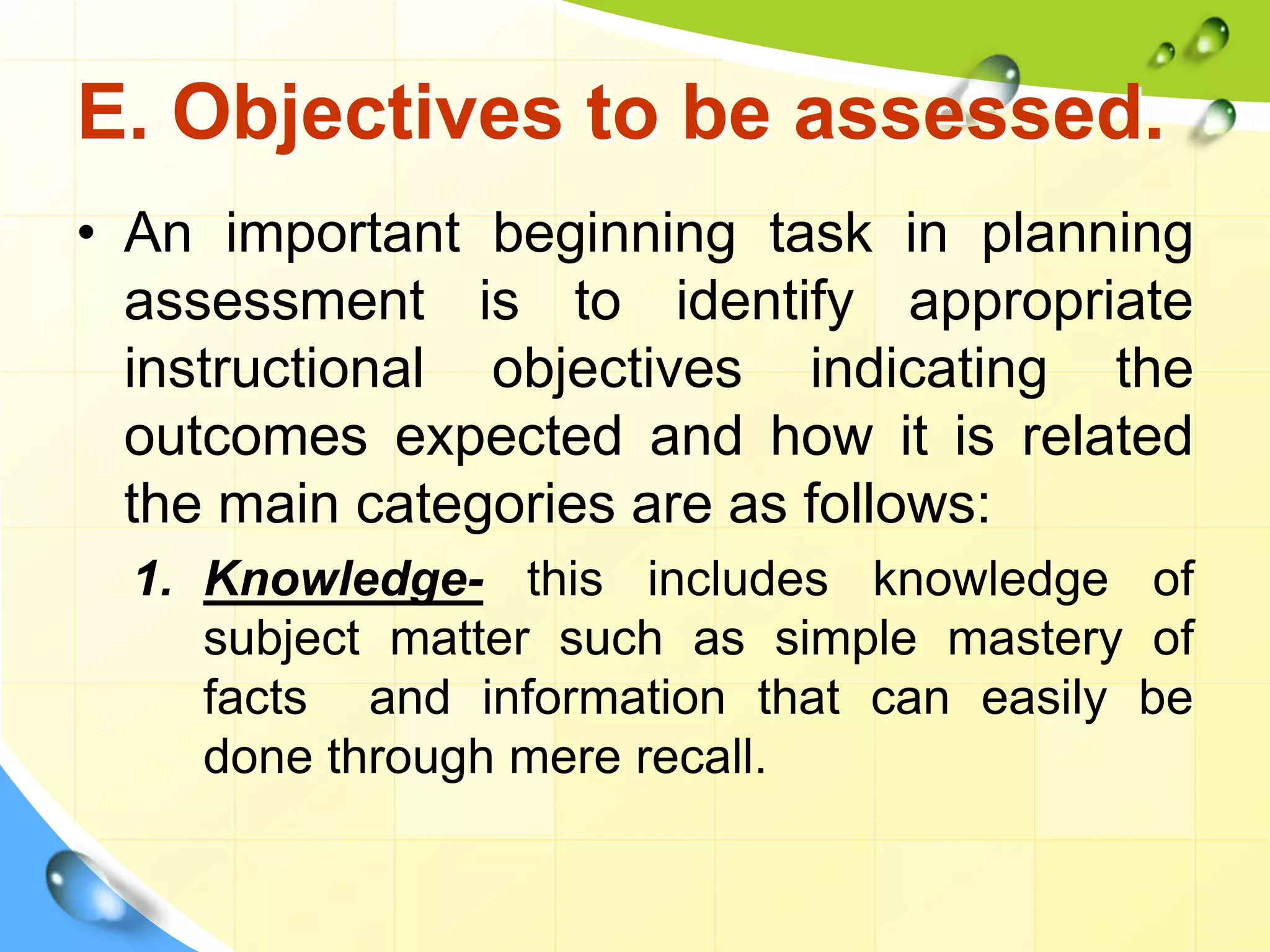 E. Objectives to be assessed.
• An important beginning task in planning
assessment is to identify appropriate
instructional objectives indicating the
outcomes expected and how it is related
the main categories are as follows:
1. Knowledge- this includes knowledge of
subject matter such as simple mastery of
facts and information that can easily be
done through mere recall.
 