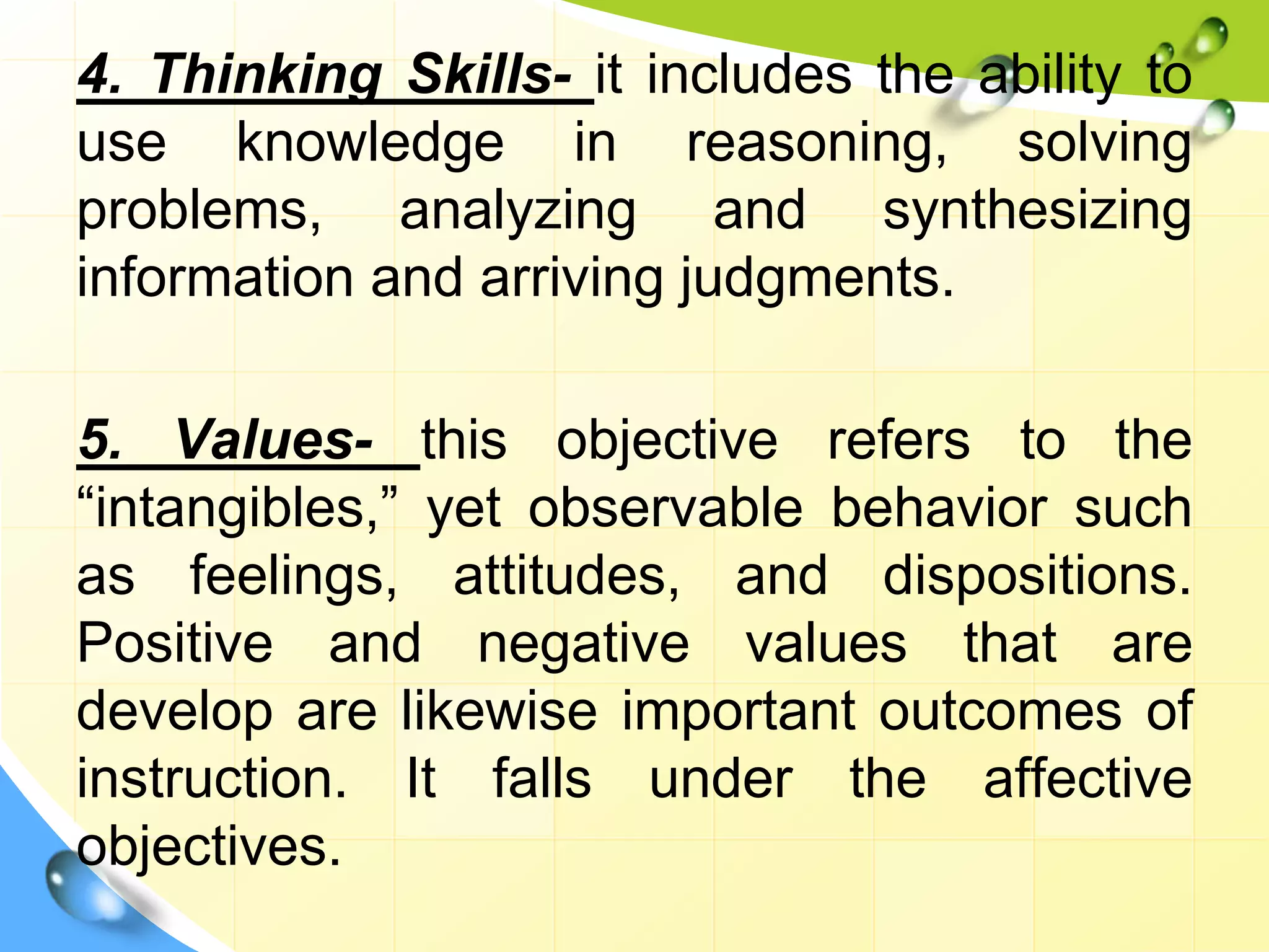 4. Thinking Skills- it includes the ability to
use knowledge in reasoning, solving
problems, analyzing and synthesizing
information and arriving judgments.
5. Values- this objective refers to the
“intangibles,” yet observable behavior such
as feelings, attitudes, and dispositions.
Positive and negative values that are
develop are likewise important outcomes of
instruction. It falls under the affective
objectives.
 