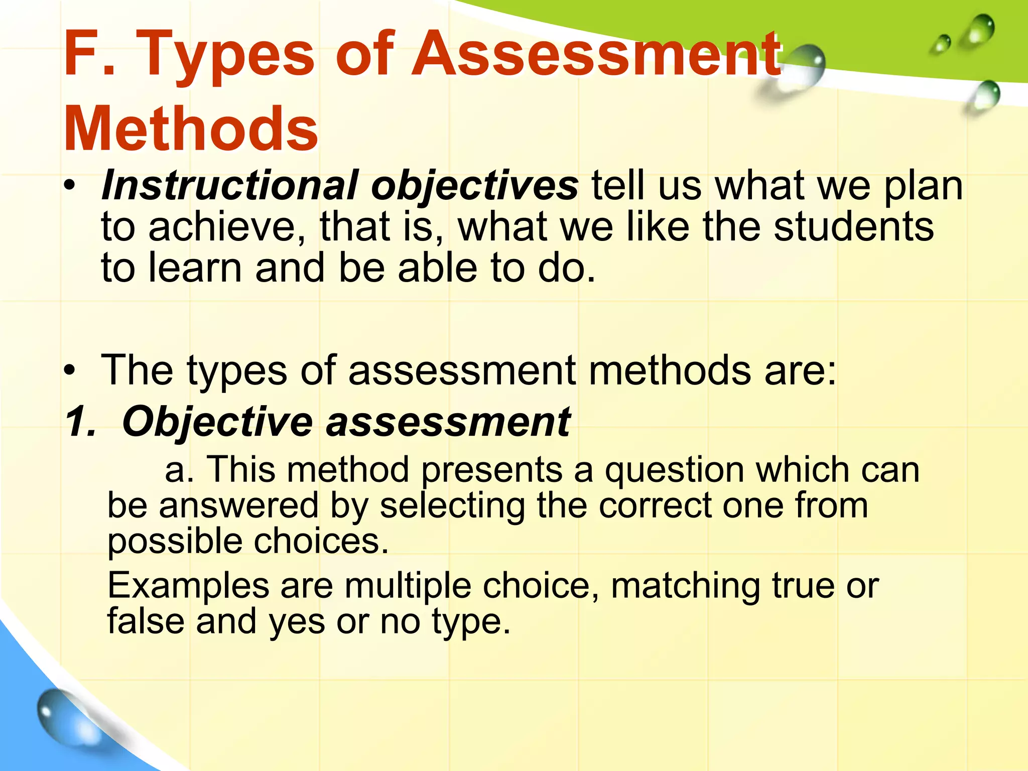 F. Types of Assessment
Methods
• Instructional objectives tell us what we plan
to achieve, that is, what we like the students
to learn and be able to do.
• The types of assessment methods are:
1. Objective assessment
a. This method presents a question which can
be answered by selecting the correct one from
possible choices.
Examples are multiple choice, matching true or
false and yes or no type.
 