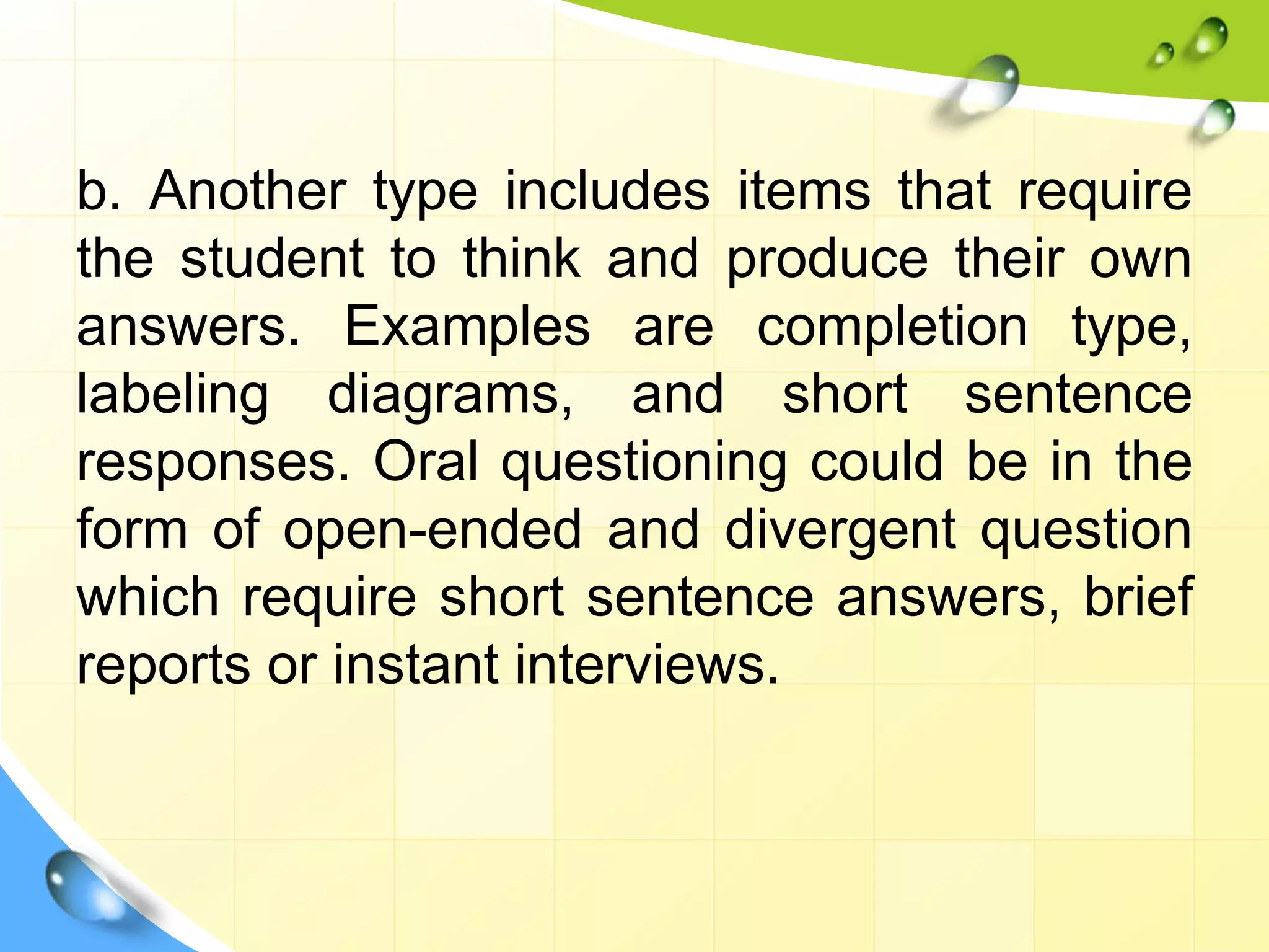 b. Another type includes items that require
the student to think and produce their own
answers. Examples are completion type,
labeling diagrams, and short sentence
responses. Oral questioning could be in the
form of open-ended and divergent question
which require short sentence answers, brief
reports or instant interviews.
 