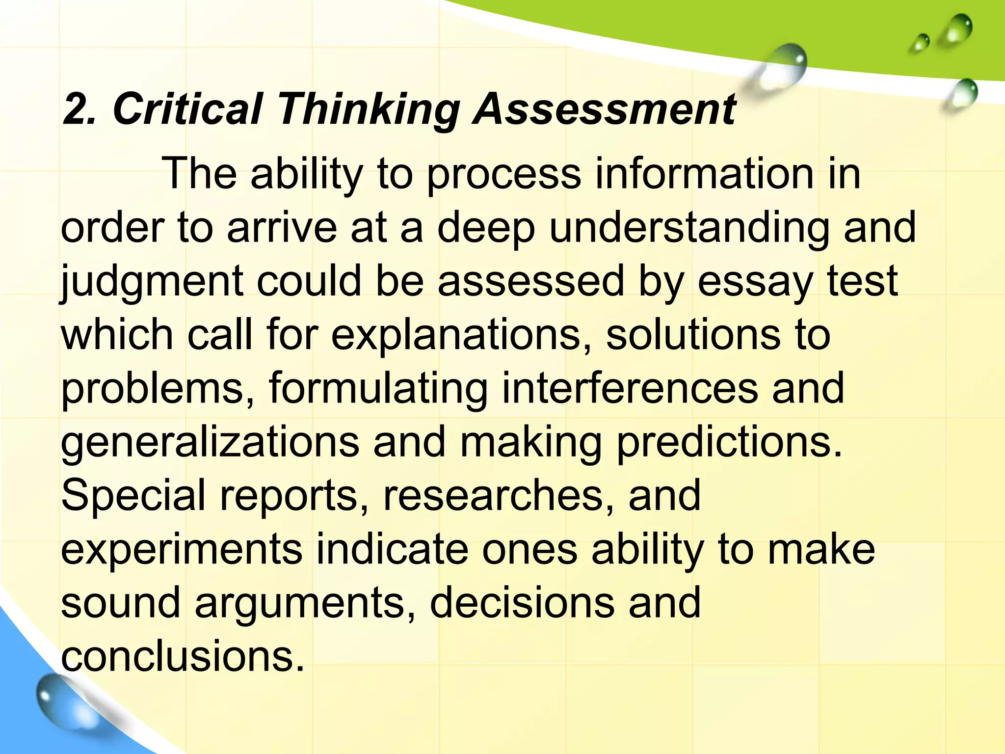 2. Critical Thinking Assessment
The ability to process information in
order to arrive at a deep understanding and
judgment could be assessed by essay test
which call for explanations, solutions to
problems, formulating interferences and
generalizations and making predictions.
Special reports, researches, and
experiments indicate ones ability to make
sound arguments, decisions and
conclusions.
 