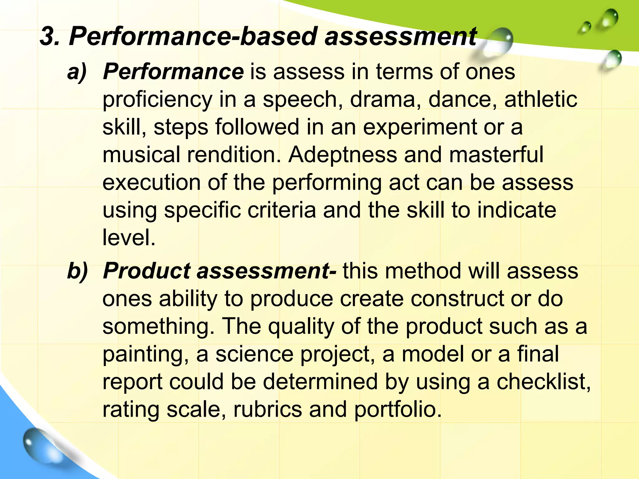 3. Performance-based assessment
a) Performance is assess in terms of ones
proficiency in a speech, drama, dance, athletic
skill, steps followed in an experiment or a
musical rendition. Adeptness and masterful
execution of the performing act can be assess
using specific criteria and the skill to indicate
level.
b) Product assessment- this method will assess
ones ability to produce create construct or do
something. The quality of the product such as a
painting, a science project, a model or a final
report could be determined by using a checklist,
rating scale, rubrics and portfolio.
 