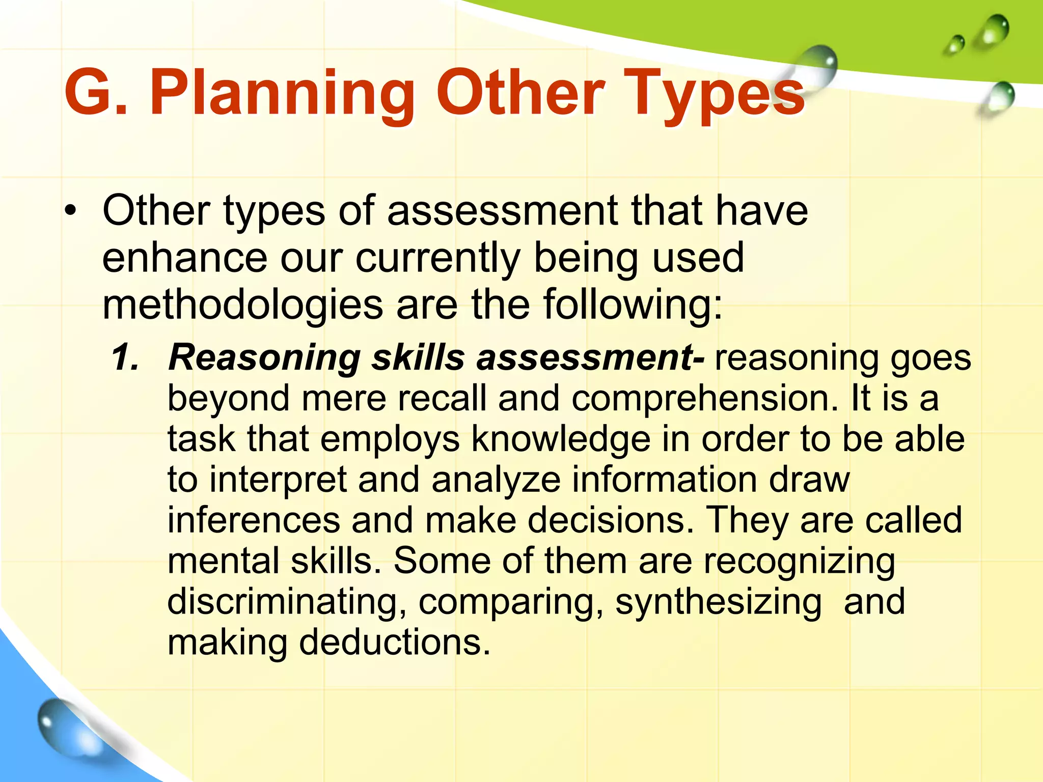 G. Planning Other Types
• Other types of assessment that have
enhance our currently being used
methodologies are the following:
1. Reasoning skills assessment- reasoning goes
beyond mere recall and comprehension. It is a
task that employs knowledge in order to be able
to interpret and analyze information draw
inferences and make decisions. They are called
mental skills. Some of them are recognizing
discriminating, comparing, synthesizing and
making deductions.
 