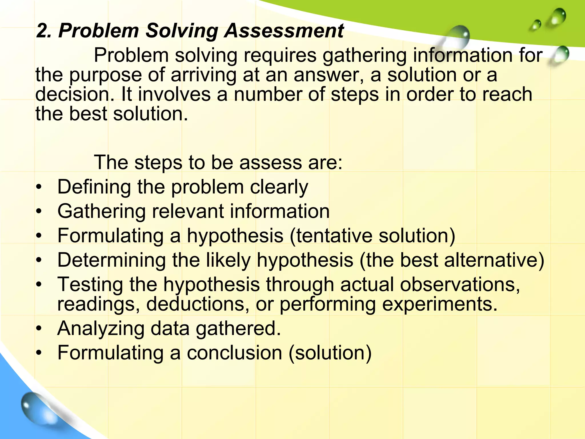 2. Problem Solving Assessment
Problem solving requires gathering information for
the purpose of arriving at an answer, a solution or a
decision. It involves a number of steps in order to reach
the best solution.
The steps to be assess are:
• Defining the problem clearly
• Gathering relevant information
• Formulating a hypothesis (tentative solution)
• Determining the likely hypothesis (the best alternative)
• Testing the hypothesis through actual observations,
readings, deductions, or performing experiments.
• Analyzing data gathered.
• Formulating a conclusion (solution)
 