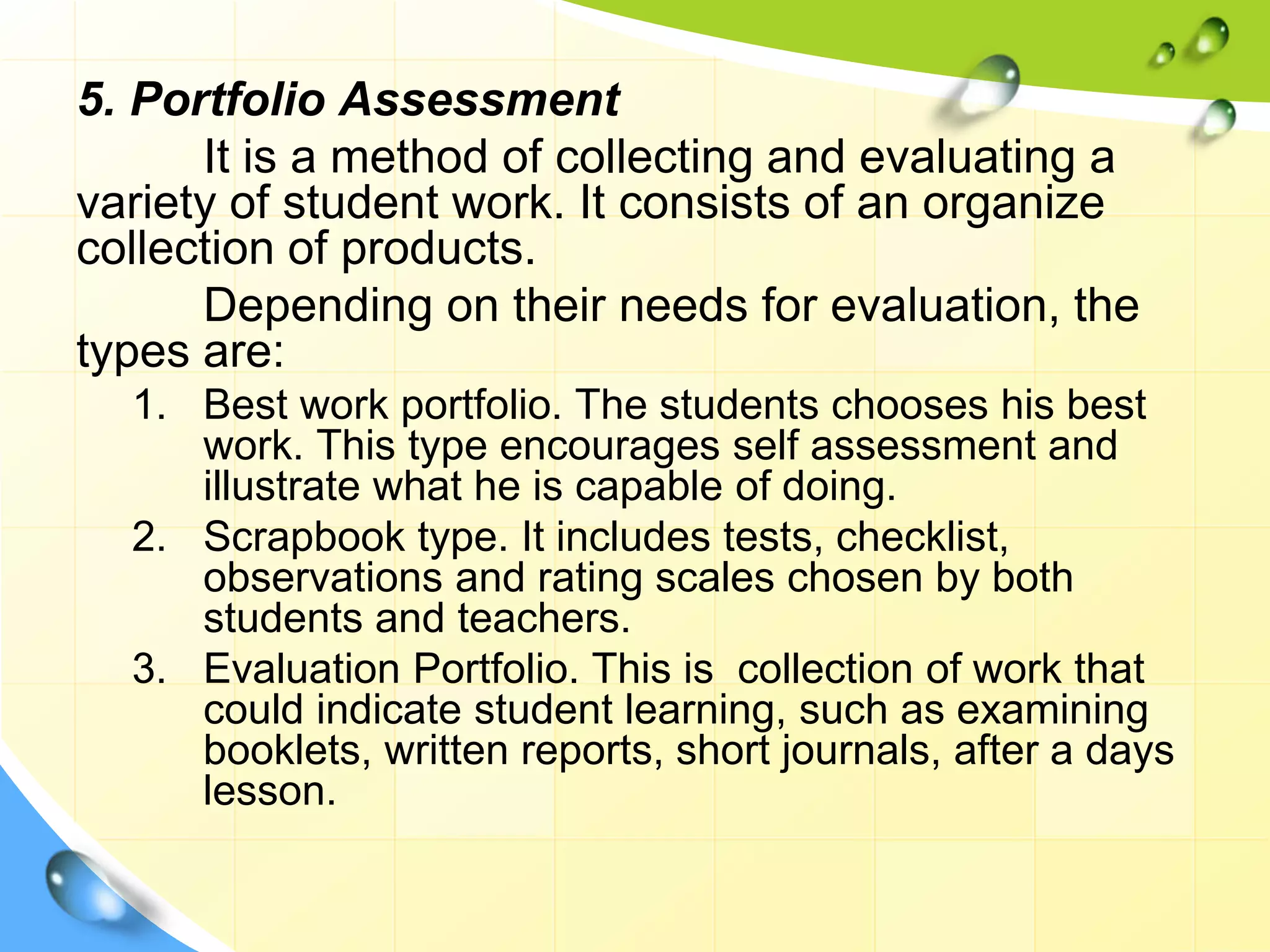 5. Portfolio Assessment
It is a method of collecting and evaluating a
variety of student work. It consists of an organize
collection of products.
Depending on their needs for evaluation, the
types are:
1. Best work portfolio. The students chooses his best
work. This type encourages self assessment and
illustrate what he is capable of doing.
2. Scrapbook type. It includes tests, checklist,
observations and rating scales chosen by both
students and teachers.
3. Evaluation Portfolio. This is collection of work that
could indicate student learning, such as examining
booklets, written reports, short journals, after a days
lesson.
 