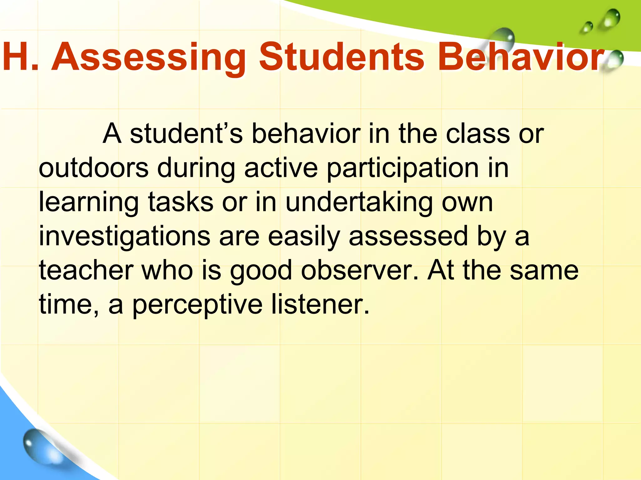 H. Assessing Students Behavior
A student’s behavior in the class or
outdoors during active participation in
learning tasks or in undertaking own
investigations are easily assessed by a
teacher who is good observer. At the same
time, a perceptive listener.
 
