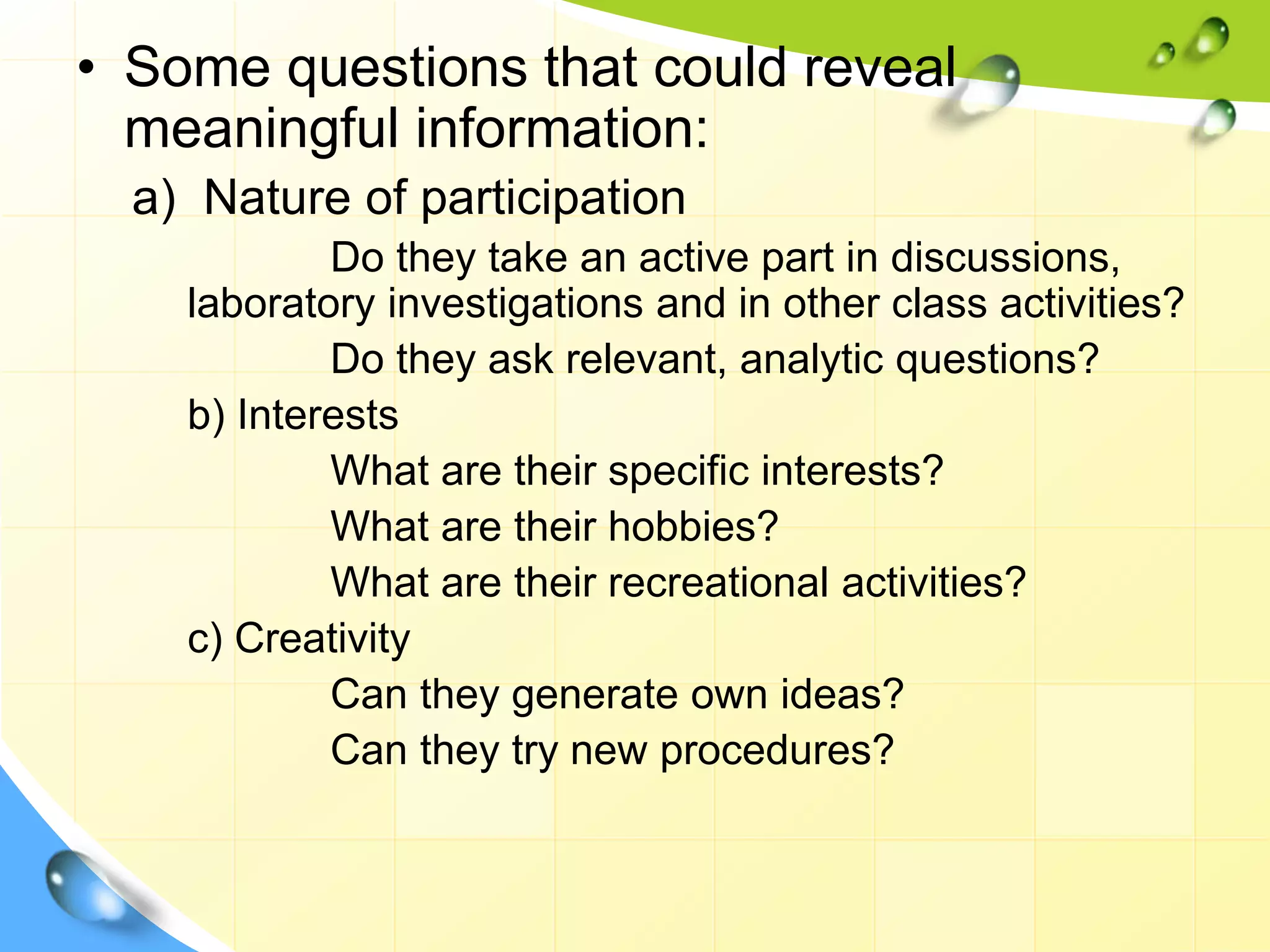 • Some questions that could reveal
meaningful information:
a) Nature of participation
Do they take an active part in discussions,
laboratory investigations and in other class activities?
Do they ask relevant, analytic questions?
b) Interests
What are their specific interests?
What are their hobbies?
What are their recreational activities?
c) Creativity
Can they generate own ideas?
Can they try new procedures?
 