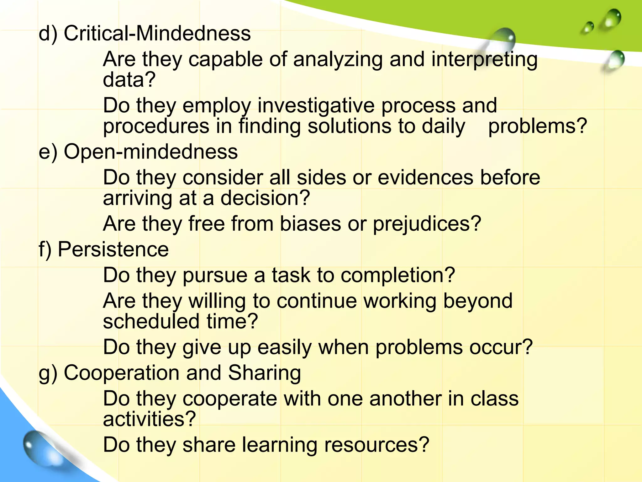 d) Critical-Mindedness
Are they capable of analyzing and interpreting
data?
Do they employ investigative process and
procedures in finding solutions to daily problems?
e) Open-mindedness
Do they consider all sides or evidences before
arriving at a decision?
Are they free from biases or prejudices?
f) Persistence
Do they pursue a task to completion?
Are they willing to continue working beyond
scheduled time?
Do they give up easily when problems occur?
g) Cooperation and Sharing
Do they cooperate with one another in class
activities?
Do they share learning resources?
 