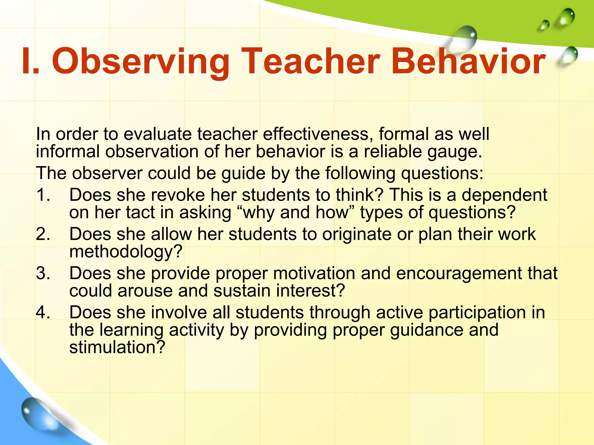 I. Observing Teacher Behavior
In order to evaluate teacher effectiveness, formal as well
informal observation of her behavior is a reliable gauge.
The observer could be guide by the following questions:
1. Does she revoke her students to think? This is a dependent
on her tact in asking “why and how” types of questions?
2. Does she allow her students to originate or plan their work
methodology?
3. Does she provide proper motivation and encouragement that
could arouse and sustain interest?
4. Does she involve all students through active participation in
the learning activity by providing proper guidance and
stimulation?
 