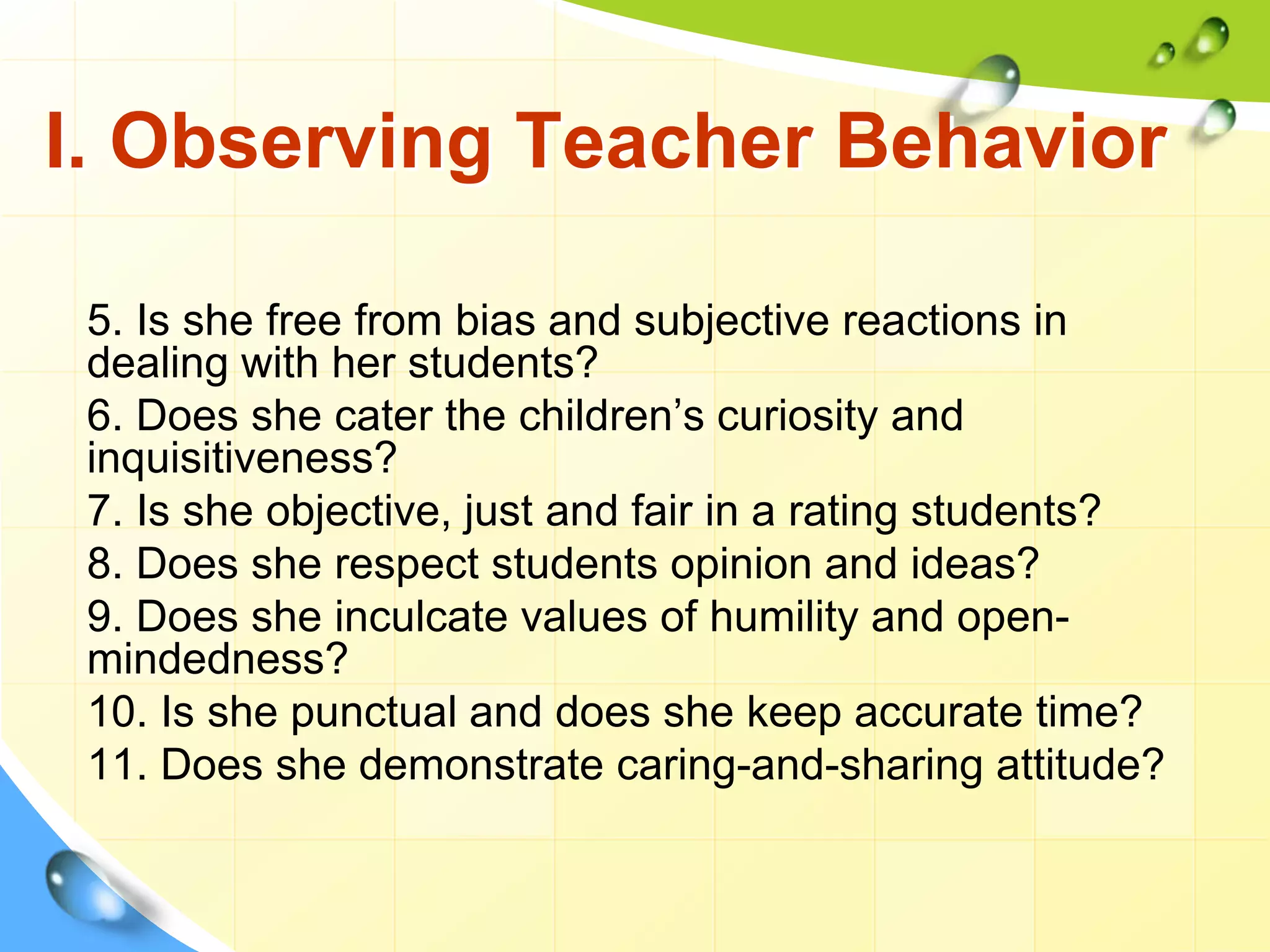 I. Observing Teacher Behavior
5. Is she free from bias and subjective reactions in
dealing with her students?
6. Does she cater the children’s curiosity and
inquisitiveness?
7. Is she objective, just and fair in a rating students?
8. Does she respect students opinion and ideas?
9. Does she inculcate values of humility and open-
mindedness?
10. Is she punctual and does she keep accurate time?
11. Does she demonstrate caring-and-sharing attitude?
 