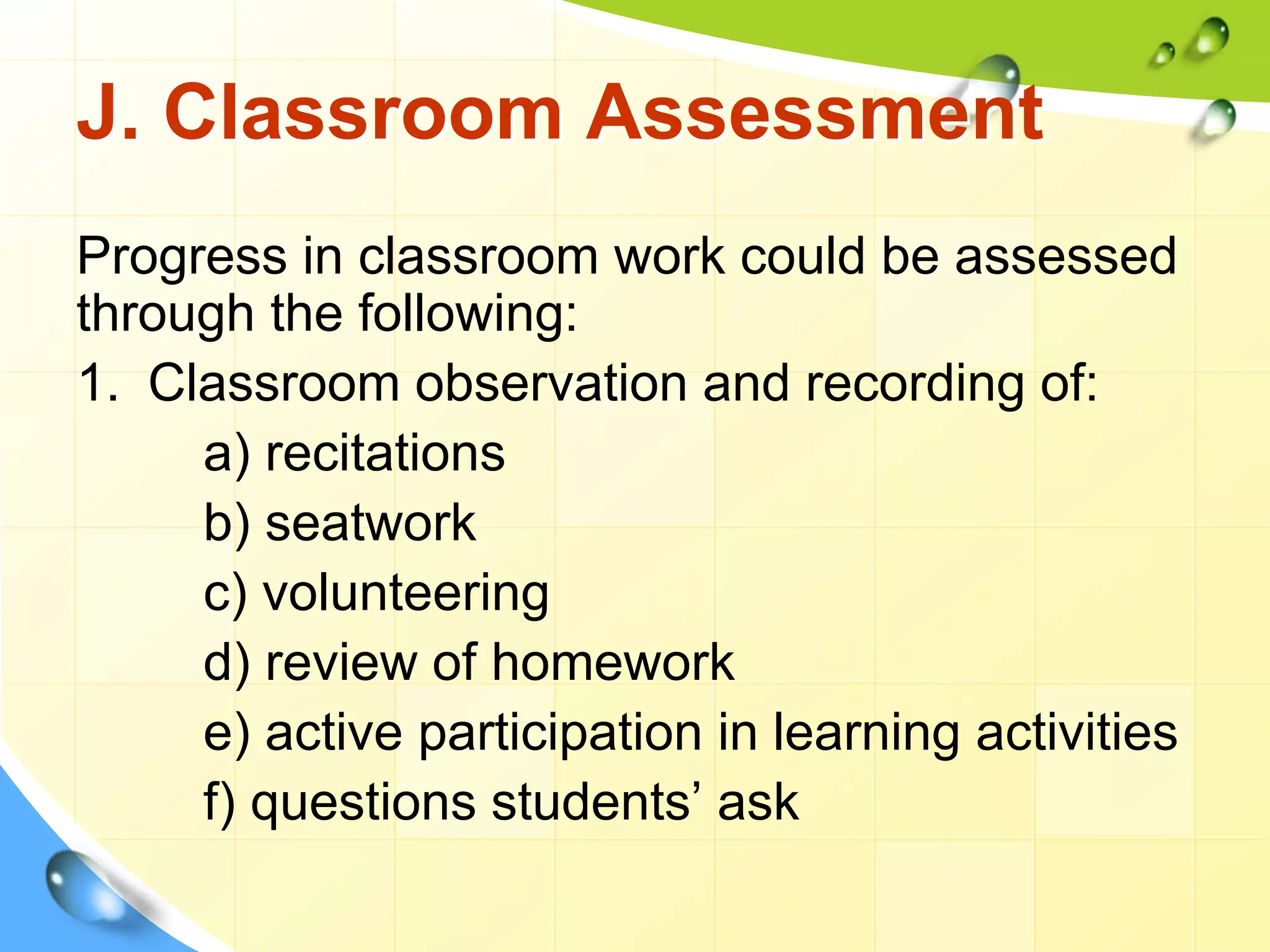 J. Classroom Assessment
Progress in classroom work could be assessed
through the following:
1. Classroom observation and recording of:
a) recitations
b) seatwork
c) volunteering
d) review of homework
e) active participation in learning activities
f) questions students’ ask
 