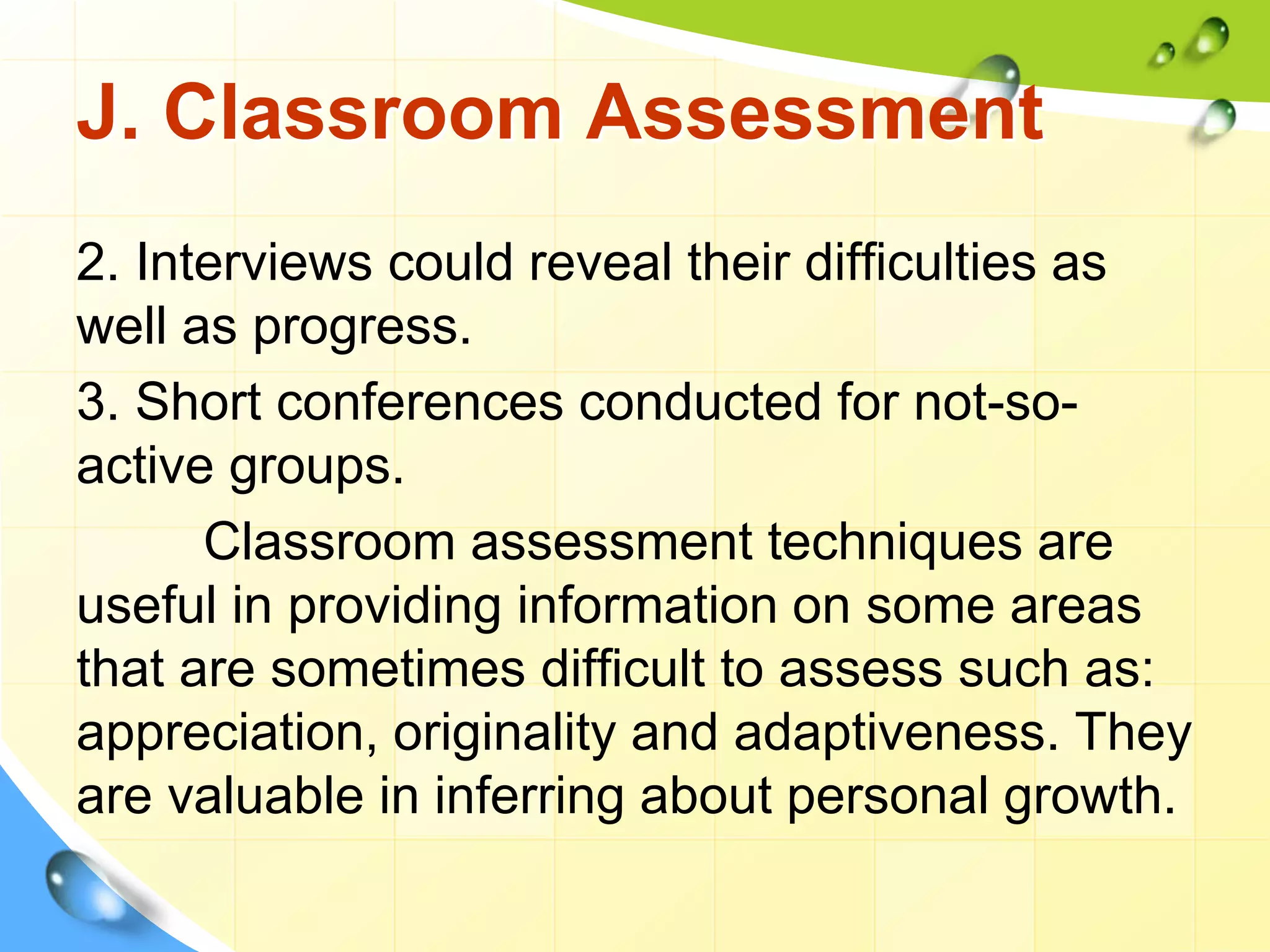 J. Classroom Assessment
2. Interviews could reveal their difficulties as
well as progress.
3. Short conferences conducted for not-so-
active groups.
Classroom assessment techniques are
useful in providing information on some areas
that are sometimes difficult to assess such as:
appreciation, originality and adaptiveness. They
are valuable in inferring about personal growth.
 