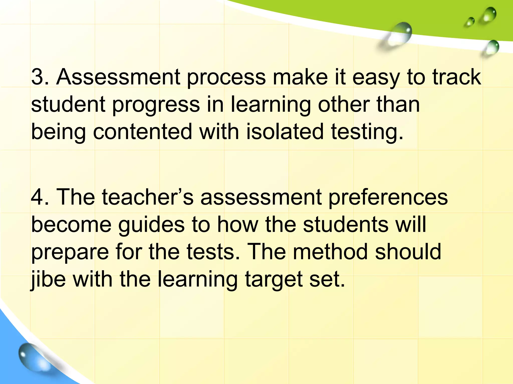 3. Assessment process make it easy to track
student progress in learning other than
being contented with isolated testing.
4. The teacher’s assessment preferences
become guides to how the students will
prepare for the tests. The method should
jibe with the learning target set.
 