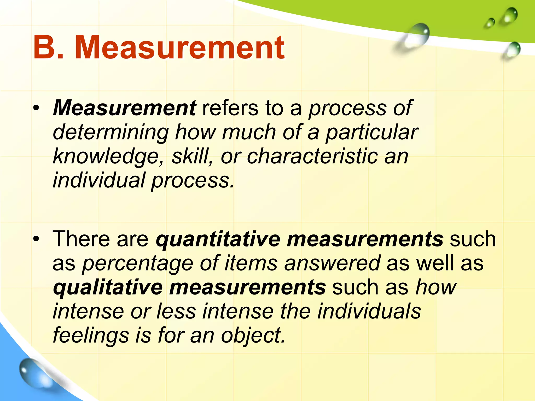 B. Measurement
• Measurement refers to a process of
determining how much of a particular
knowledge, skill, or characteristic an
individual process.
• There are quantitative measurements such
as percentage of items answered as well as
qualitative measurements such as how
intense or less intense the individuals
feelings is for an object.
 