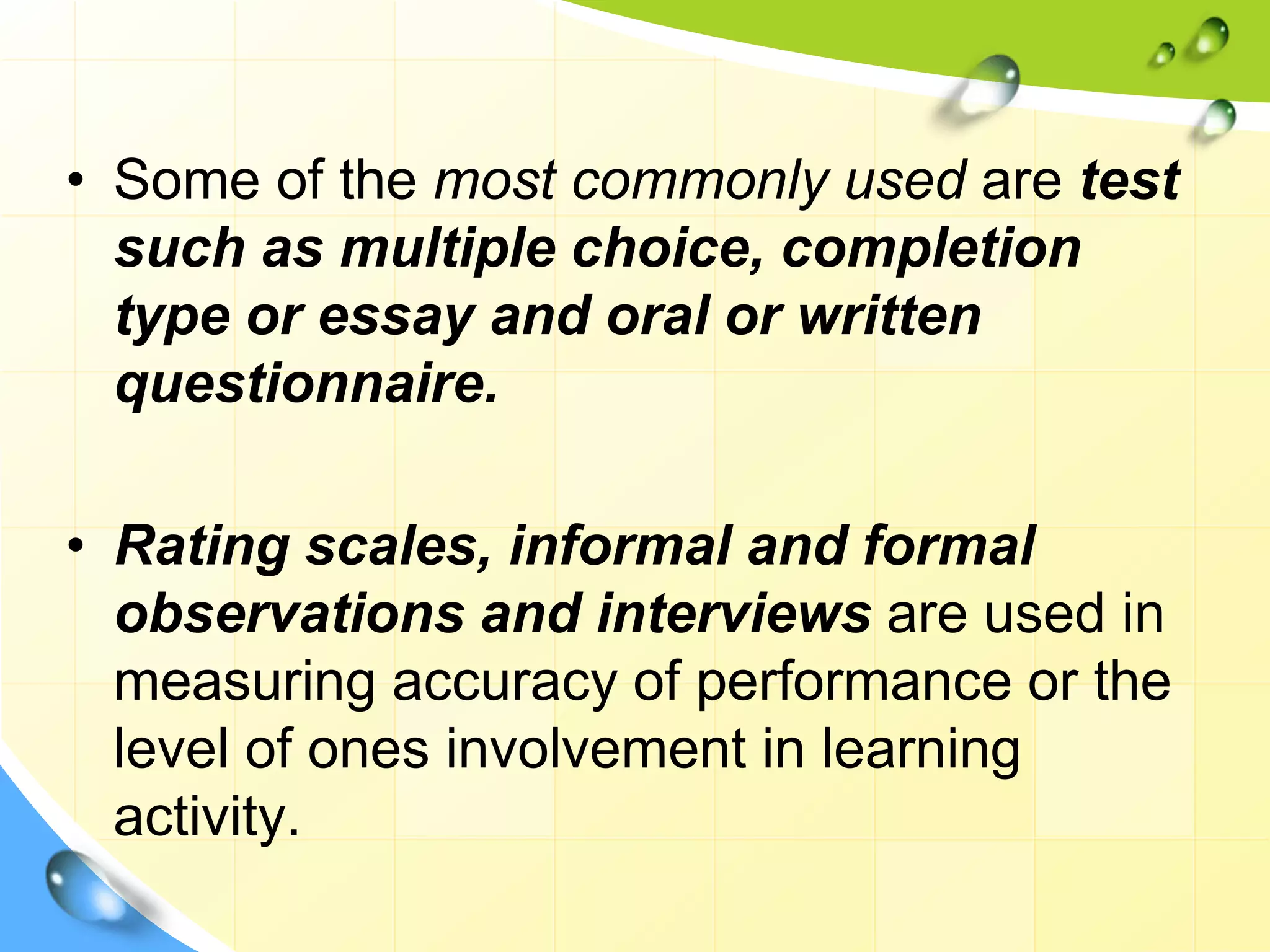 • Some of the most commonly used are test
such as multiple choice, completion
type or essay and oral or written
questionnaire.
• Rating scales, informal and formal
observations and interviews are used in
measuring accuracy of performance or the
level of ones involvement in learning
activity.
 